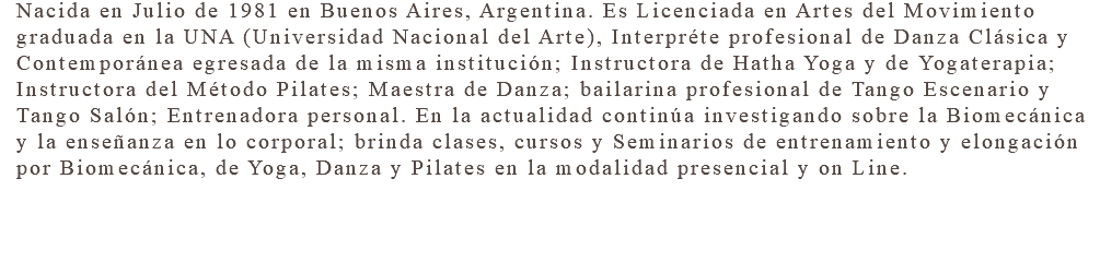 Nacida en Julio de 1981 en Buenos Aires, Argentina. Es Licenciada en Artes del Movimiento graduada en la UNA (Universidad Nacional del Arte), Interpréte profesional de Danza Clásica y Contemporánea egresada de la misma institución; Instructora de Hatha Yoga y de Yogaterapia; Instructora del Método Pilates; Maestra de Danza; bailarina profesional de Tango Escenario y Tango Salón; Entrenadora personal. En la actualidad continúa investigando sobre la Biomecánica y la enseñanza en lo corporal; brinda clases, cursos y Seminarios de entrenamiento y elongación por Biomecánica, de Yoga, Danza y Pilates en la modalidad presencial y on Line. 